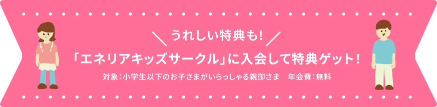 うれしい特典も!「エネリアキッズサークル」に入会して特典ゲット！対象：小学生以下のお子さまがいらっしゃる親御さま　年会費：無料
